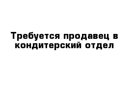 Требуется продавец в кондитерский отдел